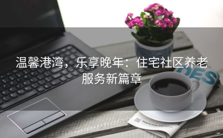 温馨港湾，乐享晚年：住宅社区养老服务新篇章