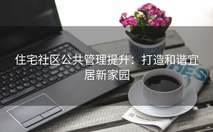 住宅社区公共管理提升：打造和谐宜居新家园