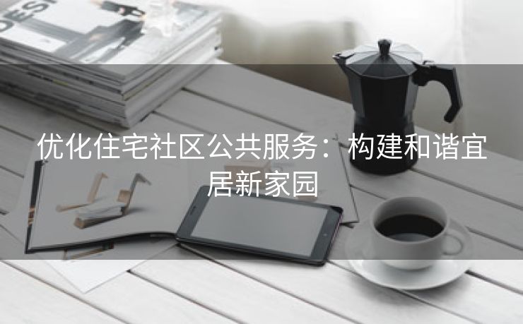 优化住宅社区公共服务：构建和谐宜居新家园