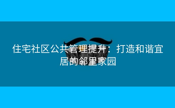 住宅社区公共管理提升：打造和谐宜居的邻里家园