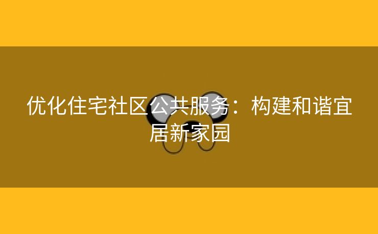 优化住宅社区公共服务：构建和谐宜居新家园
