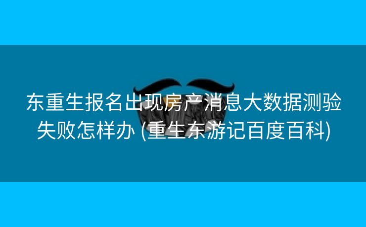 东重生报名出现房产消息大数据测验失败怎样办 (重生东游记百度百科)