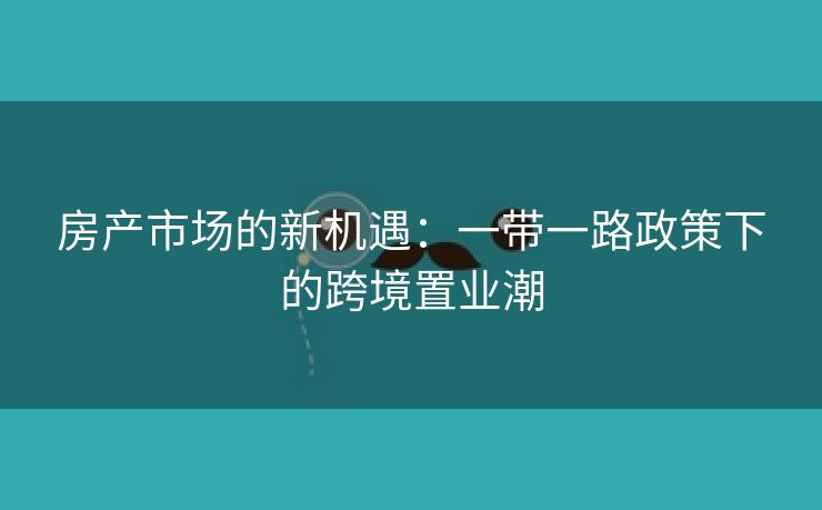 房产市场的新机遇：一带一路政策下的跨境置业潮