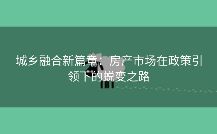 城乡融合新篇章：房产市场在政策引领下的蜕变之路