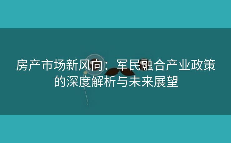 房产市场新风向：军民融合产业政策的深度解析与未来展望