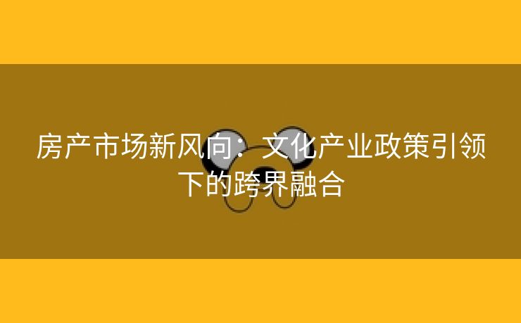 房产市场新风向：文化产业政策引领下的跨界融合