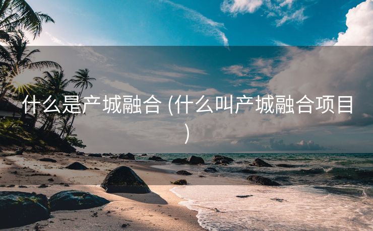 什么是产城融合 (什么叫产城融合项目)