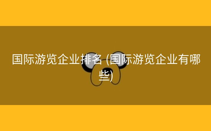 国际游览企业排名 (国际游览企业有哪些)