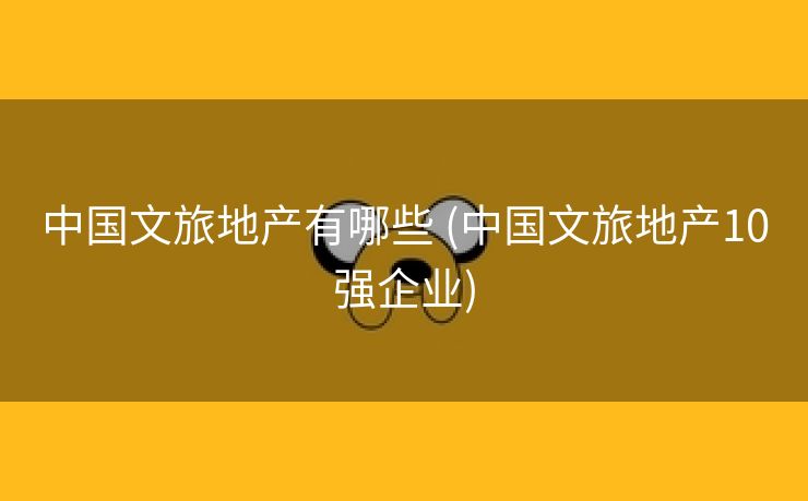 中国文旅地产有哪些 (中国文旅地产10强企业)