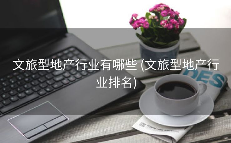 文旅型地产行业有哪些 (文旅型地产行业排名)
