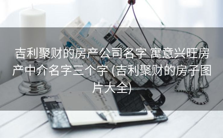 吉利聚财的房产公司名字 寓意兴旺房产中介名字三个字 (吉利聚财的房子图片大全)