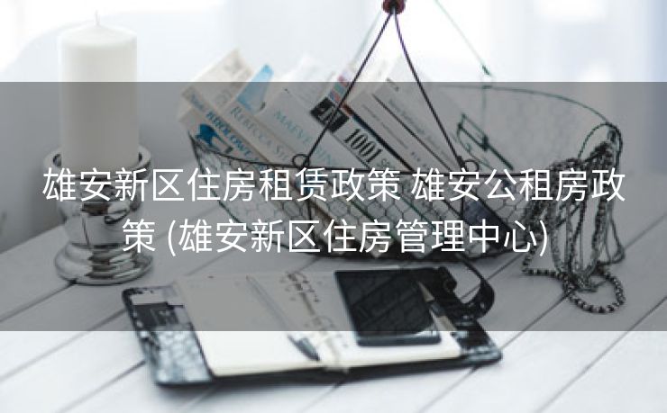 雄安新区住房租赁政策 雄安公租房政策 (雄安新区住房管理中心)
