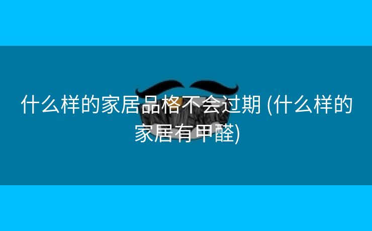什么样的家居品格不会过期 (什么样的家居有甲醛)