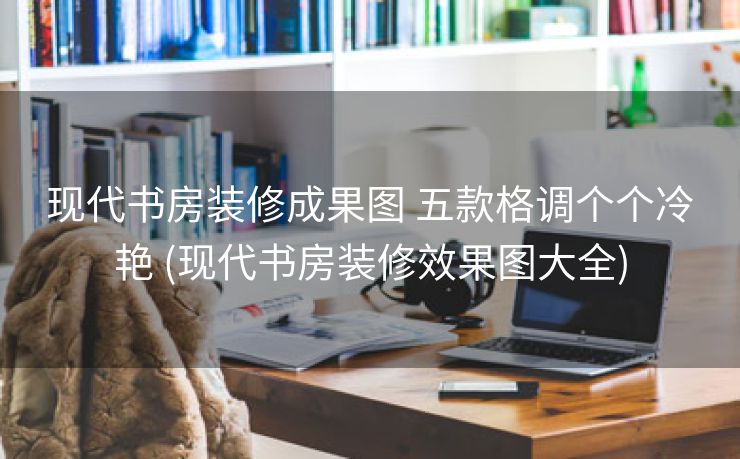 现代书房装修成果图 五款格调个个冷艳 (现代书房装修效果图大全)
