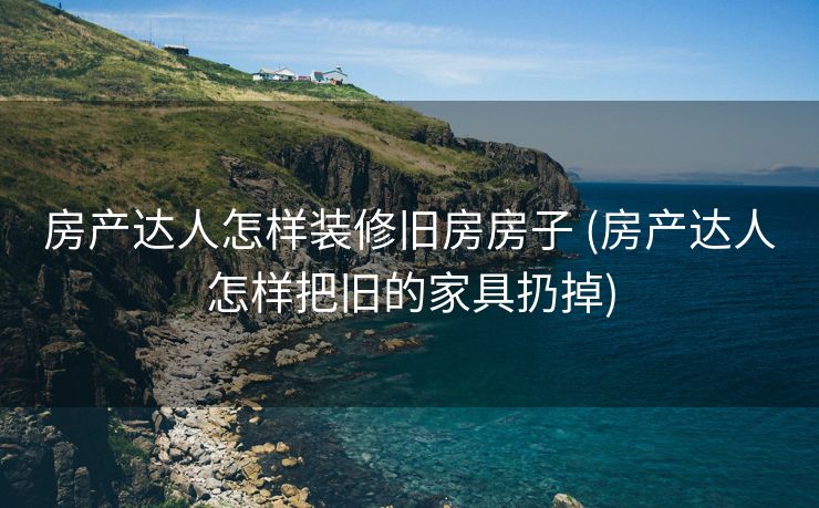 房产达人怎样装修旧房房子 (房产达人怎样把旧的家具扔掉)