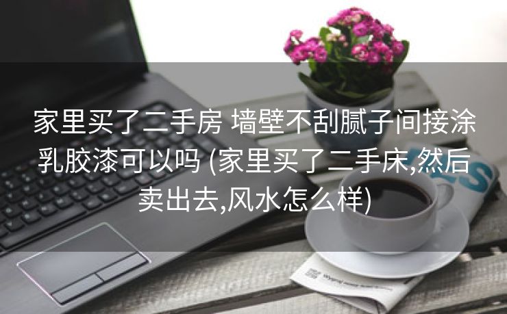 家里买了二手房 墙壁不刮腻子间接涂乳胶漆可以吗 (家里买了二手床,然后卖出去,风水怎么样)