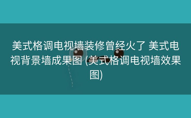 美式格调电视墙装修曾经火了 美式电视背景墙成果图 (美式格调电视墙效果图)