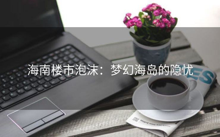 海南楼市泡沫：梦幻海岛的隐忧