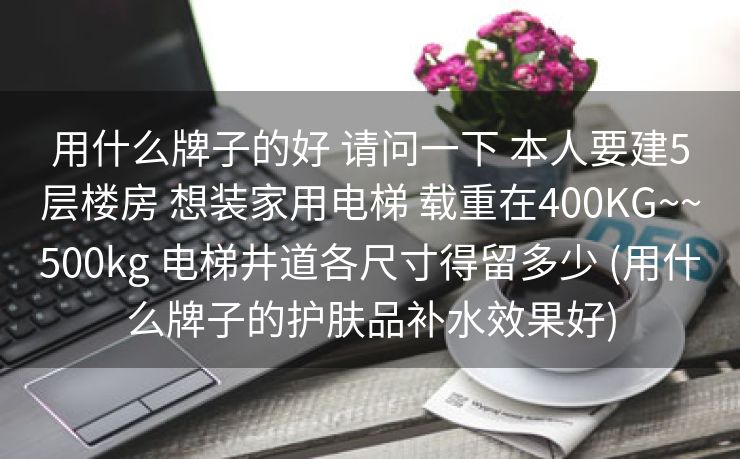 用什么牌子的好 请问一下 本人要建5层楼房 想装家用电梯 载重在400KG~~500kg 电梯井道各尺寸得留多少 (用什么牌子的护肤品补水效果好)