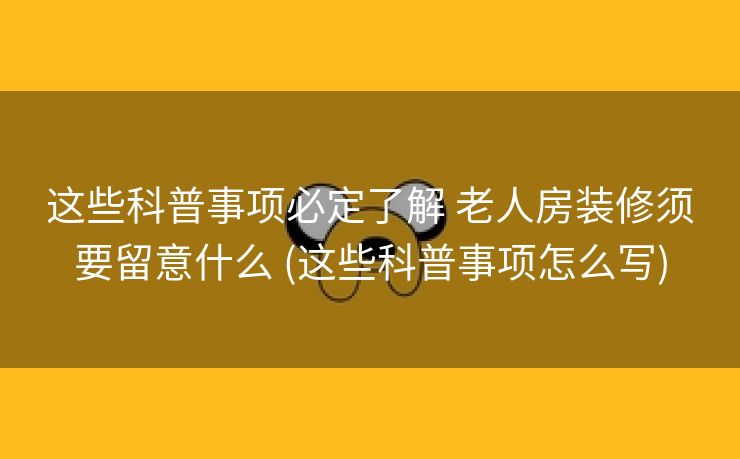 这些科普事项必定了解 老人房装修须要留意什么 (这些科普事项怎么写)