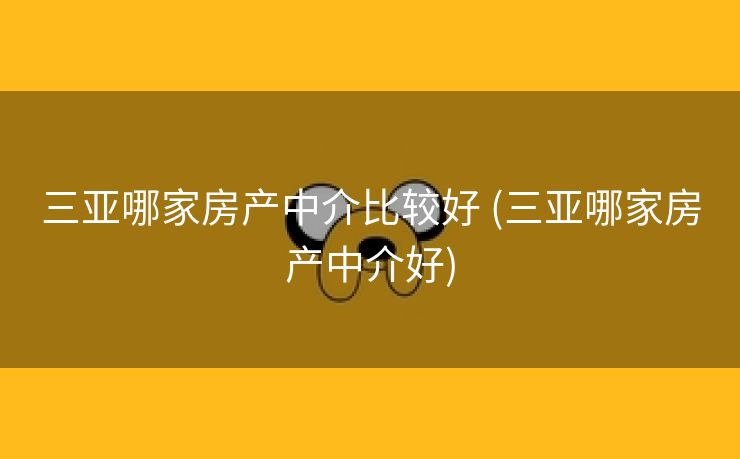 三亚哪家房产中介比较好 (三亚哪家房产中介好)
