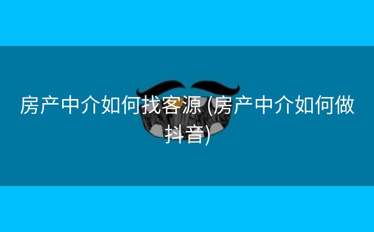 房产中介如何找客源 (房产中介如何做抖音)