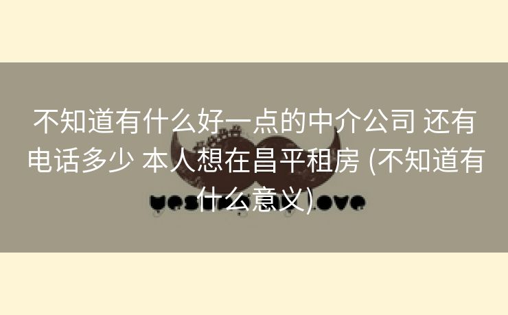 不知道有什么好一点的中介公司 还有电话多少 本人想在昌平租房 (不知道有什么意义)