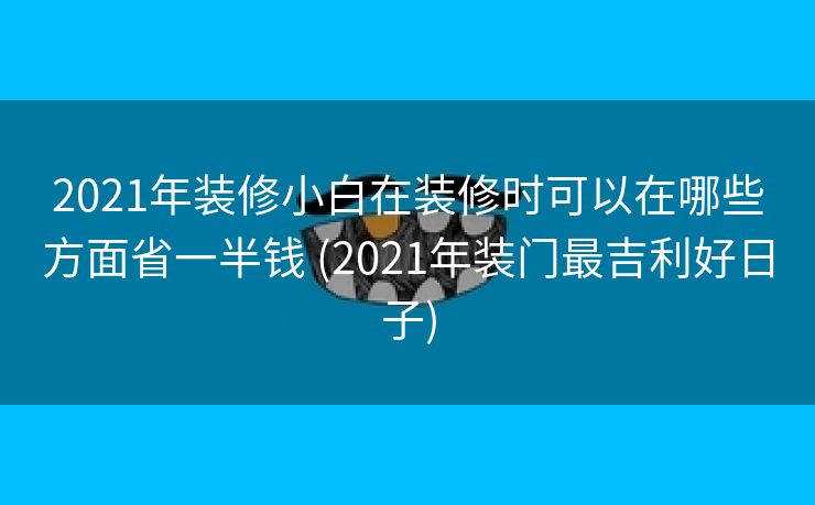 2021年装修小白在装修时可以在哪些方面省一半钱 (2021年装门最吉利好日子)