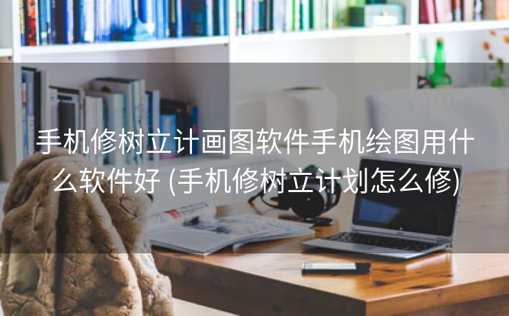 手机修树立计画图软件手机绘图用什么软件好 (手机修树立计划怎么修)