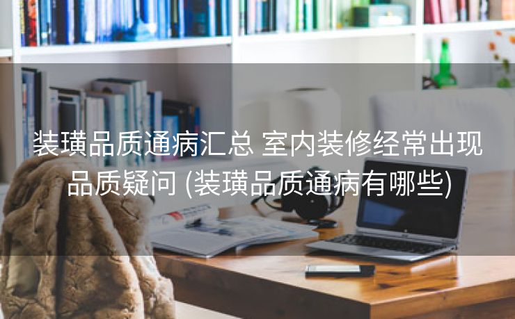 装璜品质通病汇总 室内装修经常出现品质疑问 (装璜品质通病有哪些)