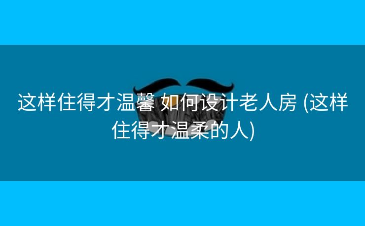 这样住得才温馨 如何设计老人房 (这样住得才温柔的人)