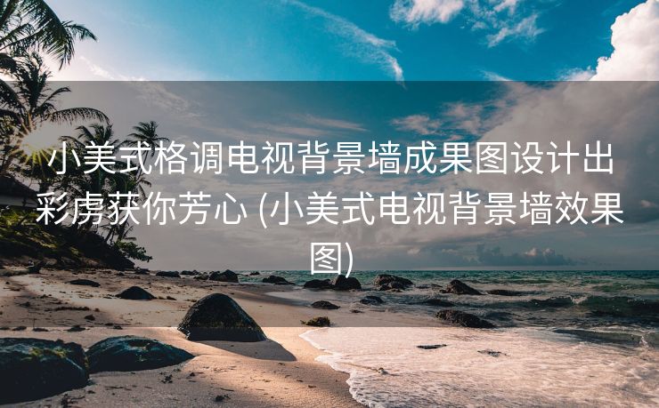 小美式格调电视背景墙成果图设计出彩虏获你芳心 (小美式电视背景墙效果图)