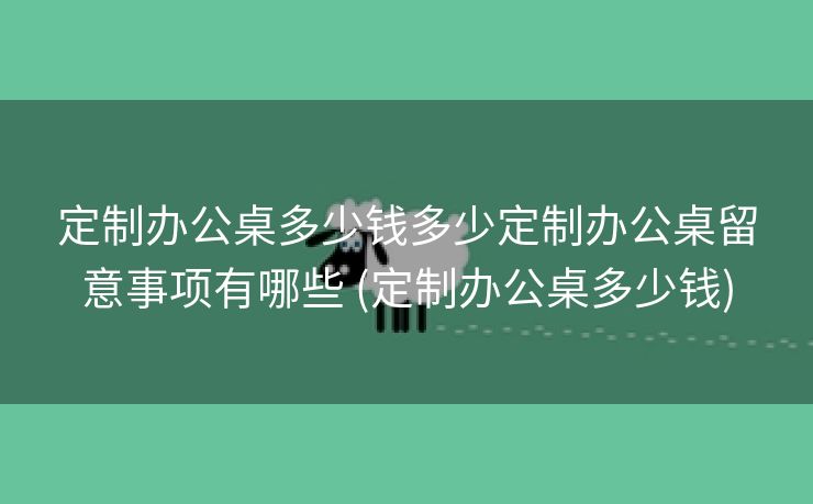 定制办公桌多少钱多少定制办公桌留意事项有哪些 (定制办公桌多少钱)
