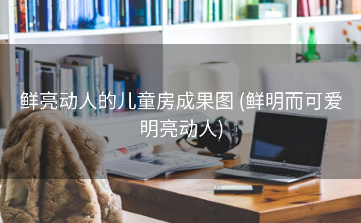 鲜亮动人的儿童房成果图 (鲜明而可爱明亮动人)