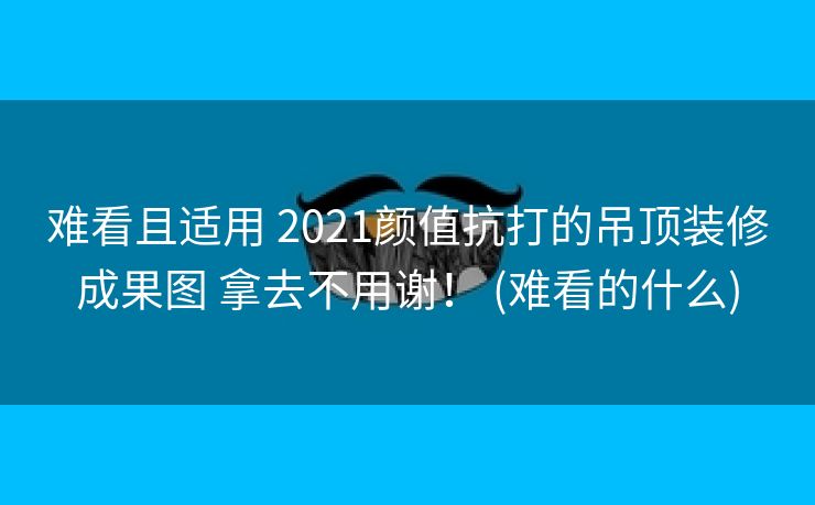 难看且适用 2021颜值抗打的吊顶装修成果图 拿去不用谢！ (难看的什么)