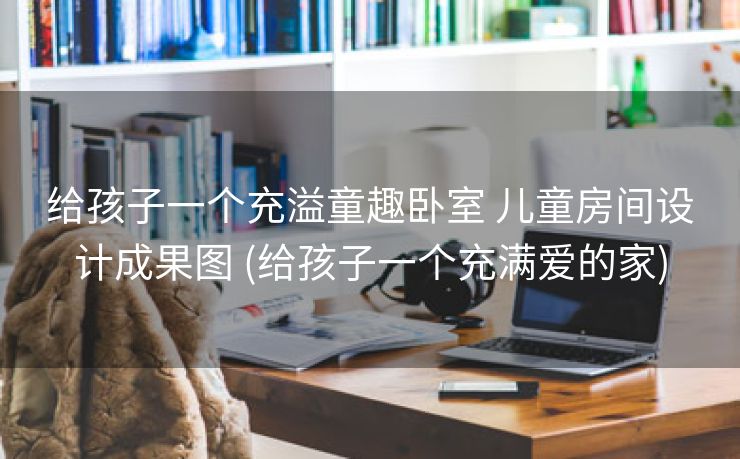 给孩子一个充溢童趣卧室 儿童房间设计成果图 (给孩子一个充满爱的家)