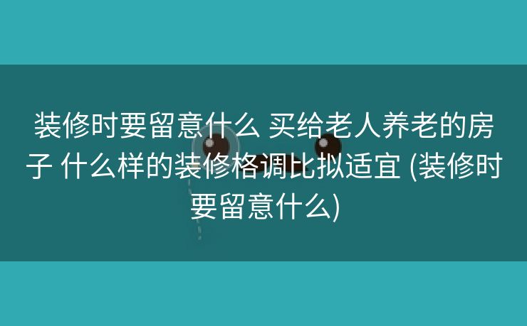 装修时要留意什么 买给老人养老的房子 什么样的装修格调比拟适宜 (装修时要留意什么)