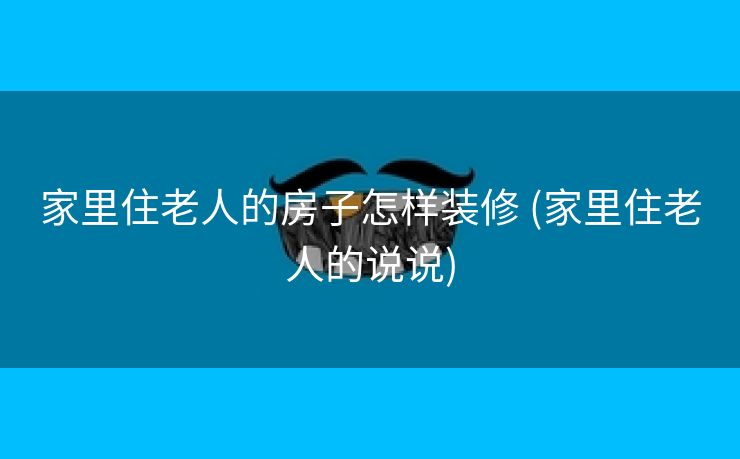 家里住老人的房子怎样装修 (家里住老人的说说)