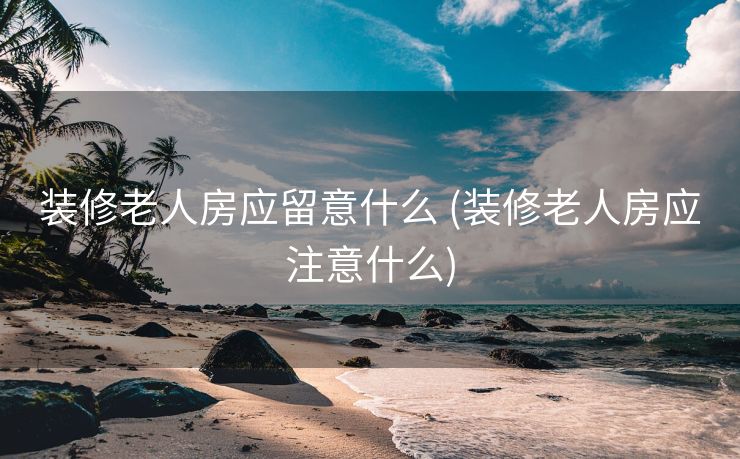 装修老人房应留意什么 (装修老人房应注意什么)