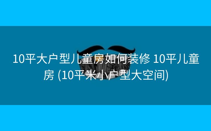10平大户型儿童房如何装修 10平儿童房 (10平米小户型大空间)