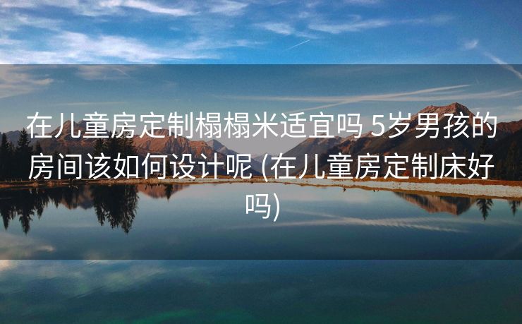 在儿童房定制榻榻米适宜吗 5岁男孩的房间该如何设计呢 (在儿童房定制床好吗)