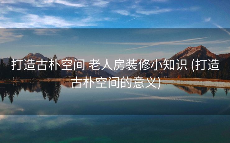 打造古朴空间 老人房装修小知识 (打造古朴空间的意义)