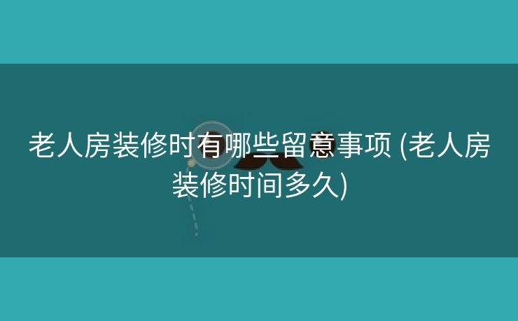 老人房装修时有哪些留意事项 (老人房装修时间多久)