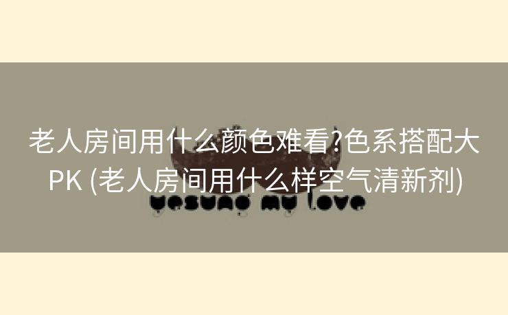 老人房间用什么颜色难看?色系搭配大PK (老人房间用什么样空气清新剂)