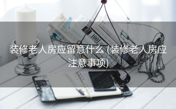 装修老人房应留意什么 (装修老人房应注意事项)