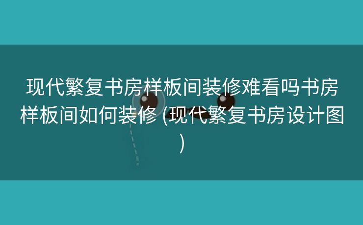 现代繁复书房样板间装修难看吗书房样板间如何装修 (现代繁复书房设计图)
