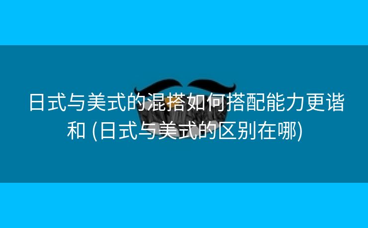 日式与美式的混搭如何搭配能力更谐和 (日式与美式的区别在哪)
