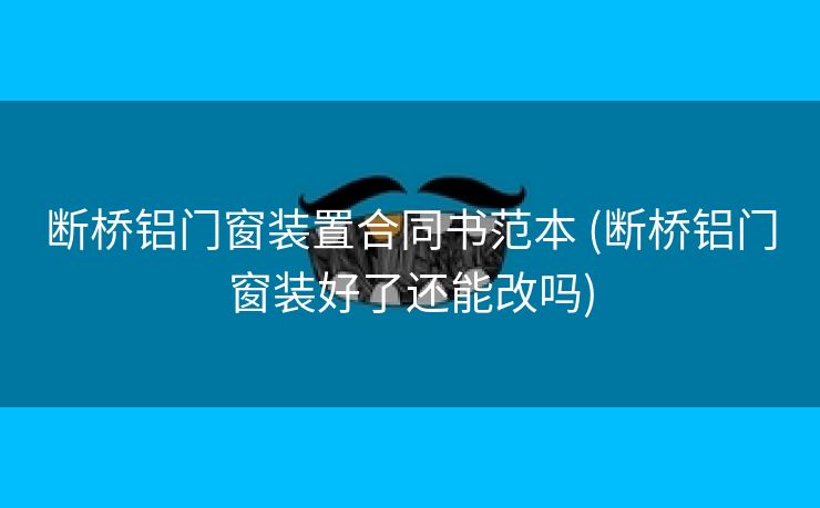 断桥铝门窗装置合同书范本 (断桥铝门窗装好了还能改吗)