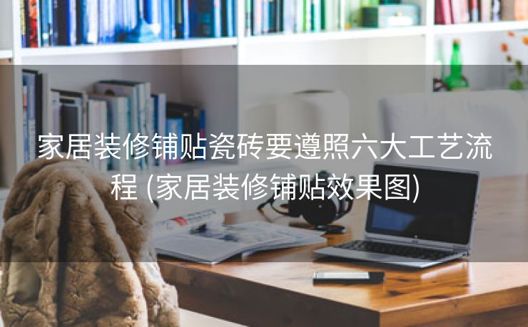 家居装修铺贴瓷砖要遵照六大工艺流程 (家居装修铺贴效果图)