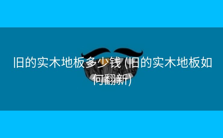 旧的实木地板多少钱 (旧的实木地板如何翻新)
